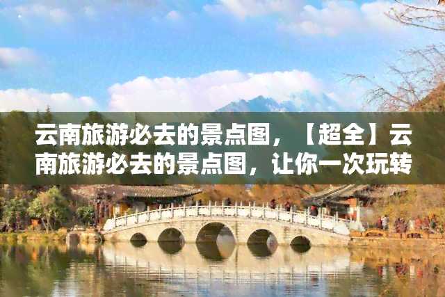 云南旅游必去的景点图，【超全】云南旅游必去的景点图，让你一次玩转云南！