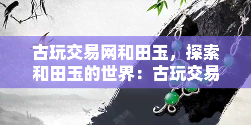 古玩交易网和田玉，探索和田玉的世界：古玩交易网带你走进神秘的玉石收藏领域