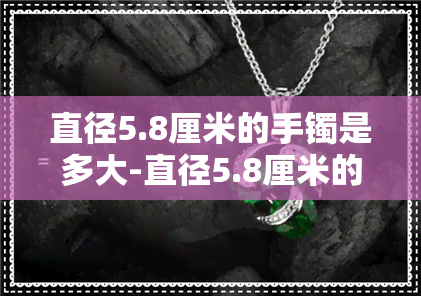 直径5.8厘米的手镯是多大-直径5.8厘米的手镯是多大圈口