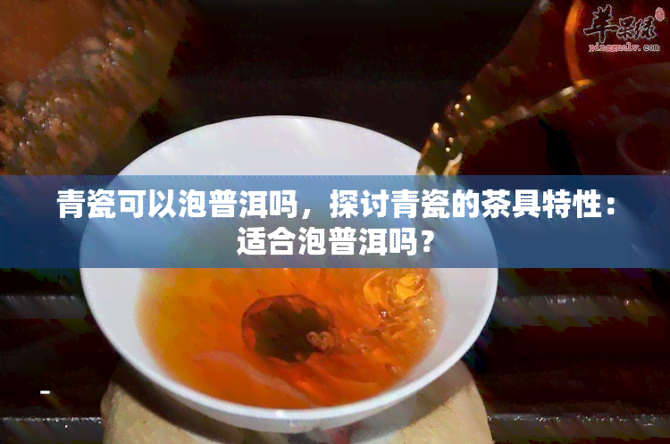 青瓷可以泡普洱吗，探讨青瓷的茶具特性：适合泡普洱吗？