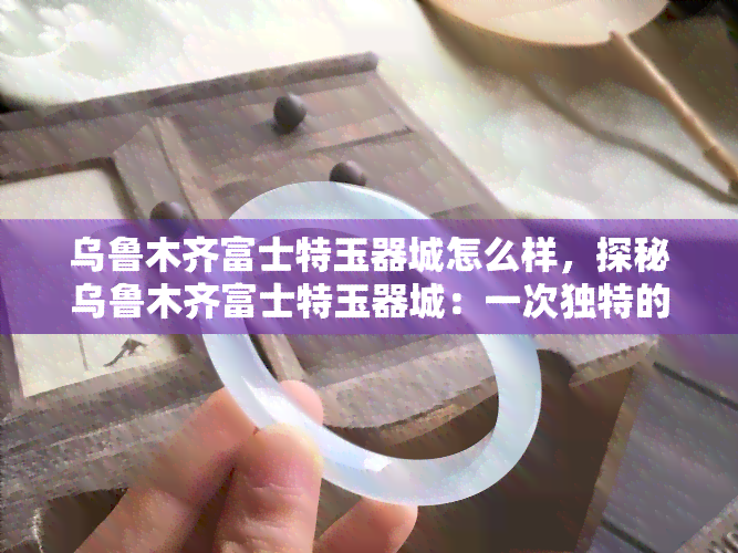 乌鲁木齐富士特玉器城怎么样，探秘乌鲁木齐富士特玉器城：一次独特的玉石之旅