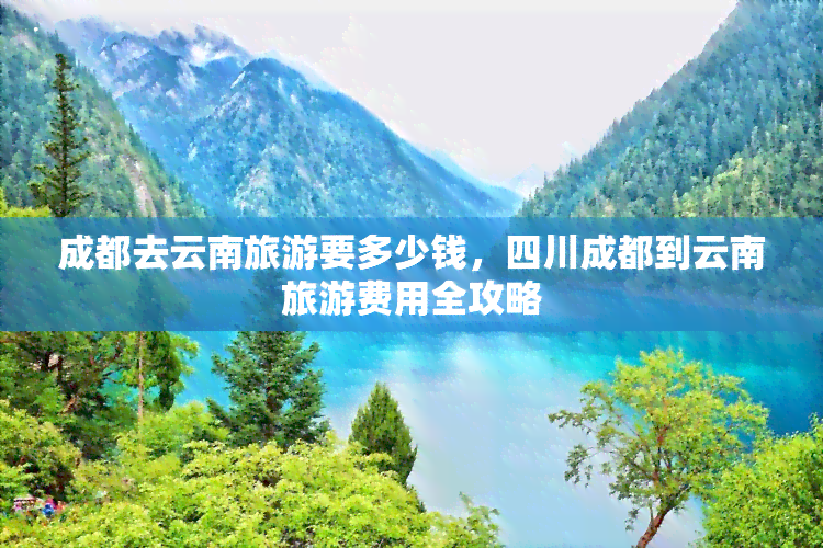 成都去云南旅游要多少钱，四川成都到云南旅游费用全攻略