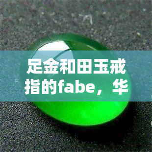 足金和田玉戒指的fabe，华丽绝伦：足金和田玉戒指的FABE特性解析