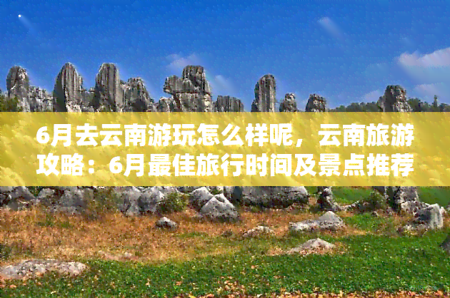 6月去云南游玩怎么样呢，云南旅游攻略：6月更佳旅行时间及景点推荐