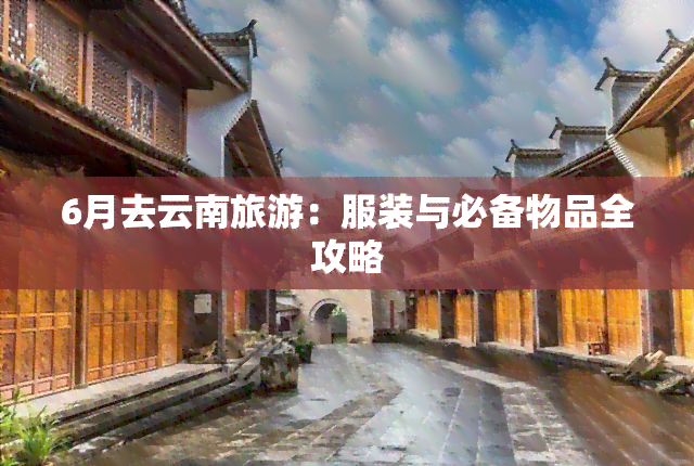 6月去云南旅游：服装与必备物品全攻略