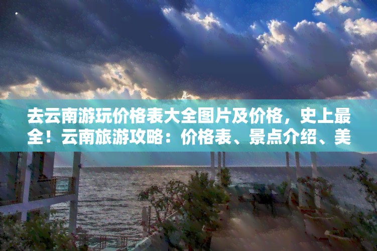 去云南游玩价格表大全图片及价格，史上最全！云南旅游攻略：价格表、景点介绍、美食推荐一网打尽！