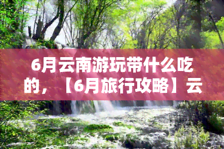 6月云南游玩带什么吃的，【6月旅行攻略】云南美食推荐，让你的旅程更加美味！