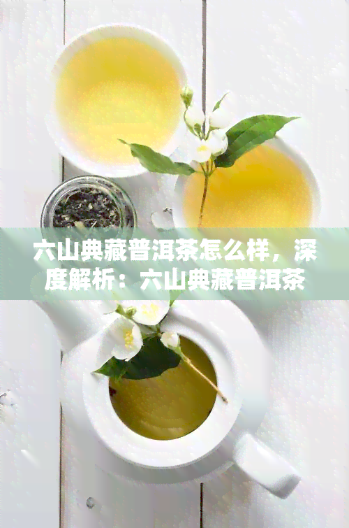 六山典藏普洱茶怎么样，深度解析：六山典藏普洱茶的品质与口感