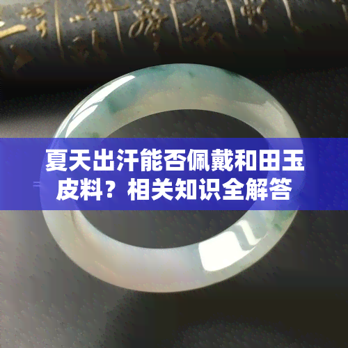 夏天出汗能否佩戴和田玉皮料？相关知识全解答