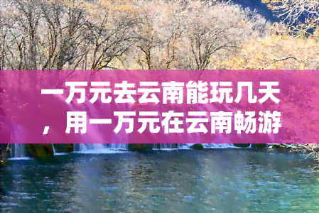 一万元去云南能玩几天，用一万元在云南畅游：预计游玩天数分析