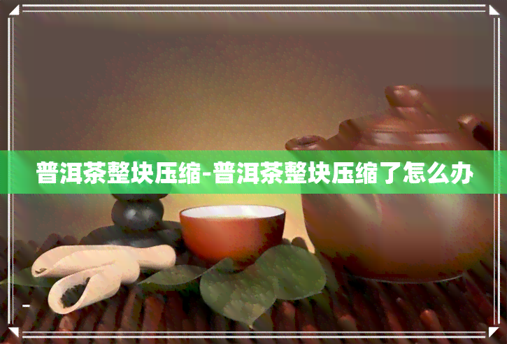 普洱茶整块压缩-普洱茶整块压缩了怎么办