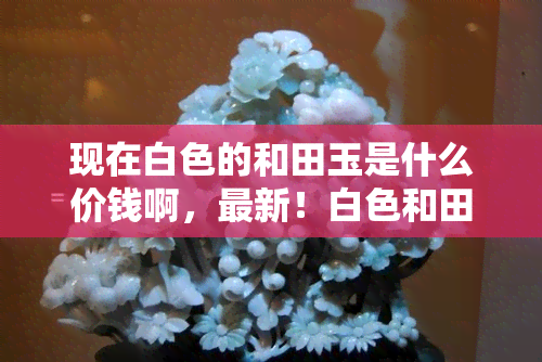 现在白色的和田玉是什么价钱啊，最新！白色和田玉的市场价格是多少？