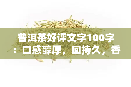 普洱茶好评文字100字：口感醇厚，回持久，香气独特，是一款值得推荐的茶叶。