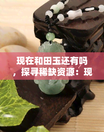 现在和田玉还有吗，探寻稀缺资源：现在和田玉还存在吗？