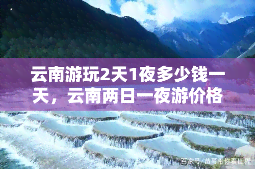 云南游玩2天1夜多少钱一天，云南两日一夜游价格亲民，一天只需多少钱？