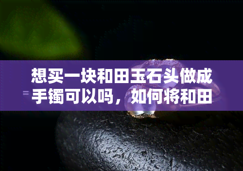 想买一块和田玉石头做成手镯可以吗，如何将和田玉石头制作成精美的手镯？