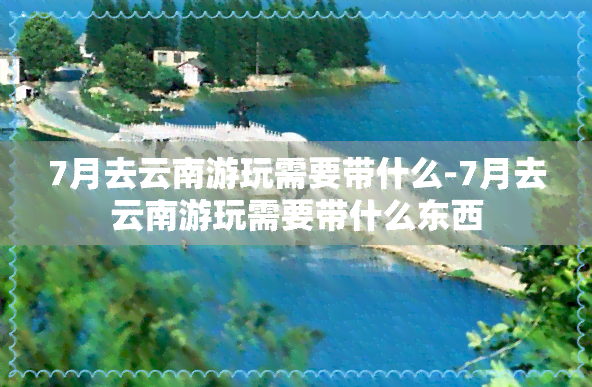 7月去云南游玩需要带什么-7月去云南游玩需要带什么东西