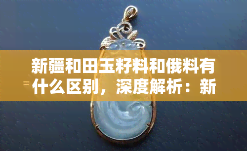 新疆和田玉籽料和俄料有什么区别，深度解析：新疆和田玉籽料与俄料的五大区别