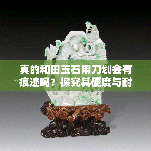 真的和田玉石用刀划会有痕迹吗？探究其硬度与耐磨性