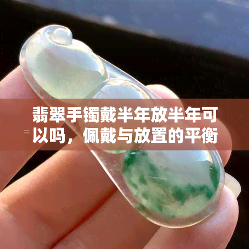 翡翠手镯戴半年放半年可以吗，佩戴与放置的平衡：翡翠手镯的更佳保养方式