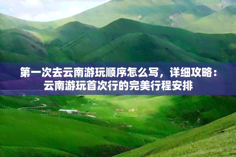 之一次去云南游玩顺序怎么写，详细攻略：云南游玩首次行的完美行程安排