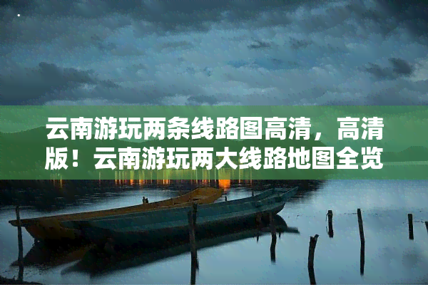 云南游玩两条线路图高清，高清版！云南游玩两大线路地图全览