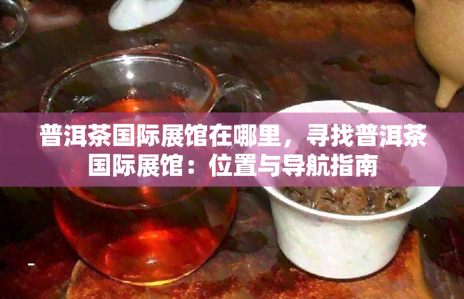 普洱茶国际展馆在哪里，寻找普洱茶国际展馆：位置与导航指南