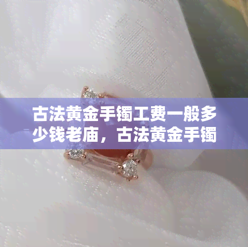 古法黄金手镯工费一般多少钱老庙，古法黄金手镯工费：老庙的价格是多少？