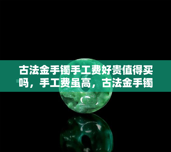 古法金手镯手工费好贵值得买吗，手工费虽高，古法金手镯是否值得购买？