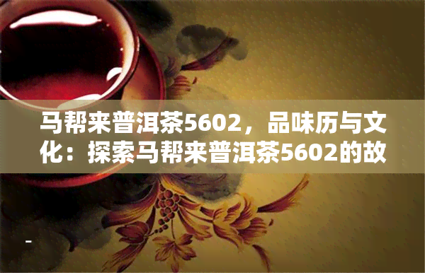 马帮来普洱茶5602，品味历与文化：探索马帮来普洱茶5602的故事