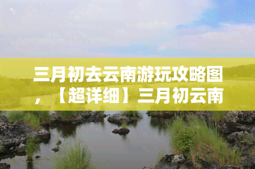 三月初去云南游玩攻略图，【超详细】三月初云南游玩攻略图，带你领略春日美景！