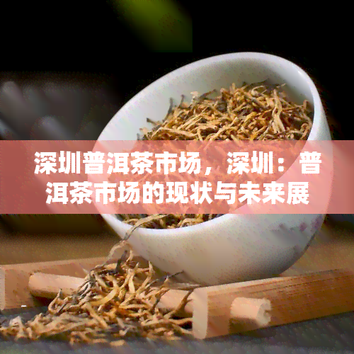 深圳普洱茶市场，深圳：普洱茶市场的现状与未来展望