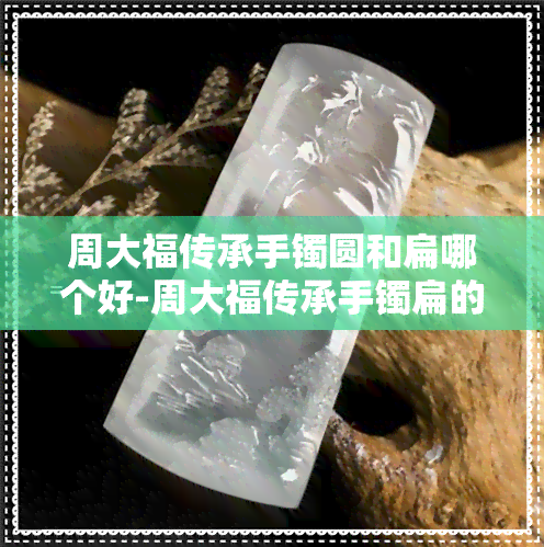 周大福传承手镯圆和扁哪个好-周大福传承手镯扁的好看还是圆的好看