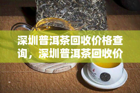 深圳普洱茶回收价格查询，深圳普洱茶回收价格一览表，最新行情在此查询！