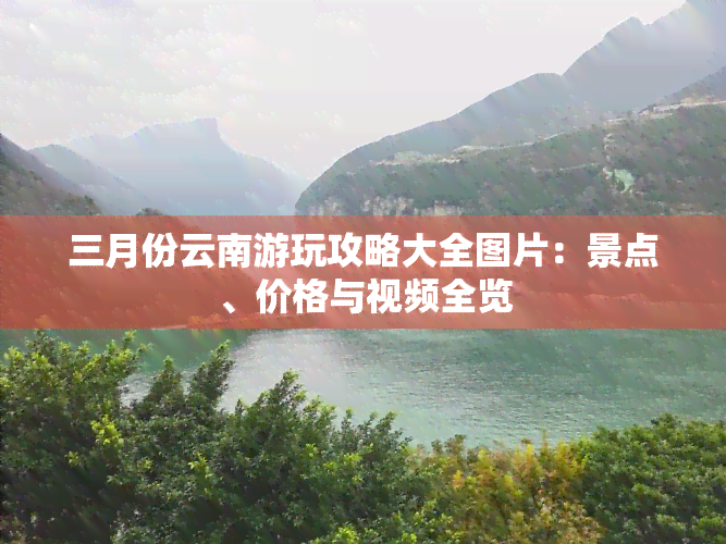 三月份云南游玩攻略大全图片：景点、价格与视频全览