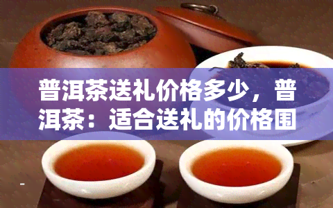 普洱茶送礼价格多少，普洱茶：适合送礼的价格围是多少？