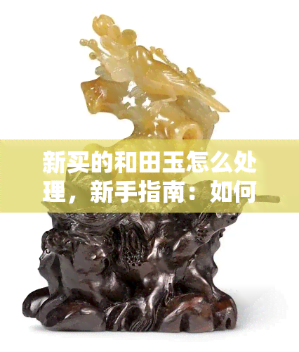 新买的和田玉怎么处理，新手指南：如何正确处理新购的和田玉？