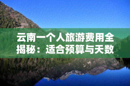 云南一个人旅游费用全揭秘：适合预算与天数的选择