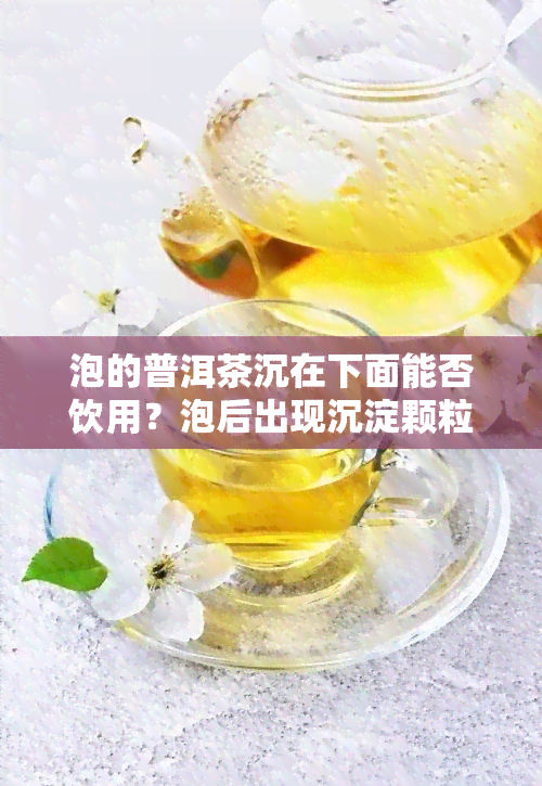 泡的普洱茶沉在下面能否饮用？泡后出现沉淀颗粒是正常现象吗？