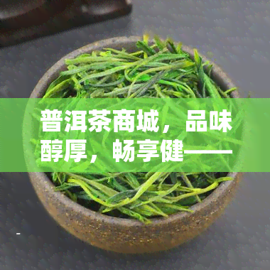 普洱茶商城，品味醇厚，畅享健——普洱茶商城，您的茶叶首选！