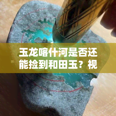 玉龙喀什河是否还能捡到和田玉？视频探讨