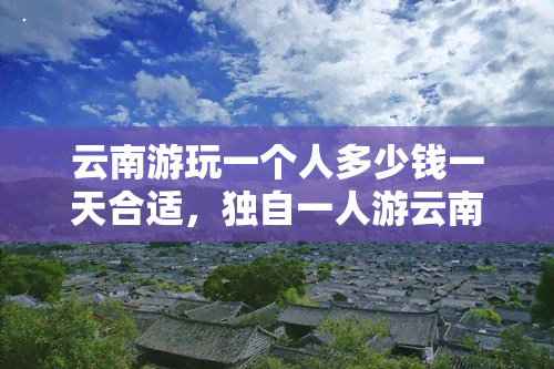 云南游玩一个人多少钱一天合适，独自一人游云南，每天预算多少才合适？