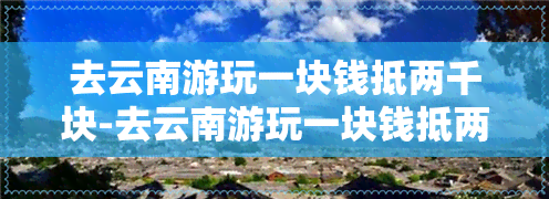 去云南游玩一块钱抵两千块-去云南游玩一块钱抵两千块是真的吗