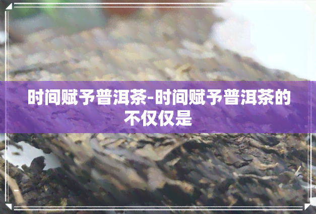 时间赋予普洱茶-时间赋予普洱茶的不仅仅是