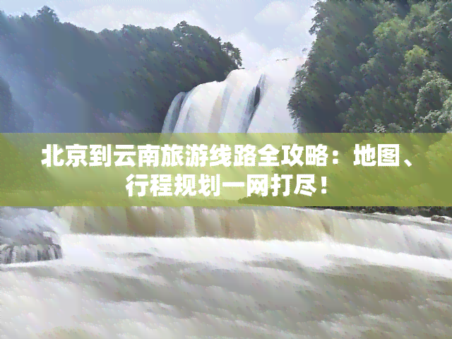 北京到云南旅游线路全攻略：地图、行程规划一网打尽！