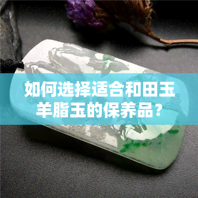 如何选择适合和田玉羊脂玉的保养品？