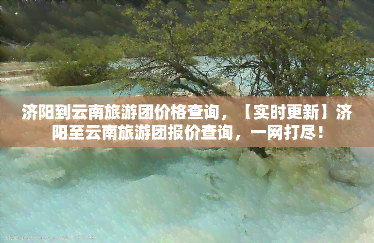 济阳到云南旅游团价格查询，【实时更新】济阳至云南旅游团报价查询，一网打尽！