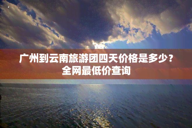 广州到云南旅游团四天价格是多少？全网更低价查询