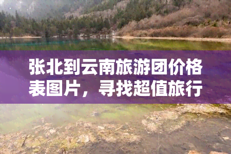 张北到云南旅游团价格表图片，寻找超值旅行体验？查看'张北到云南旅游团价格表图片'！