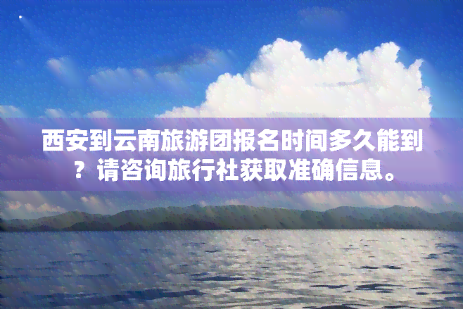 西安到云南旅游团报名时间多久能到？请咨询旅行社获取准确信息。